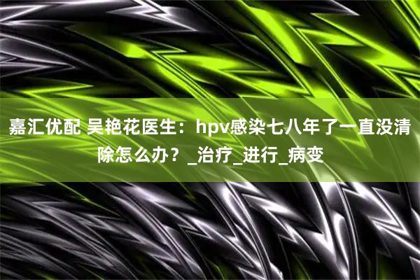 嘉汇优配 吴艳花医生：hpv感染七八年了一直没清除怎么办？_治疗_进行_病变