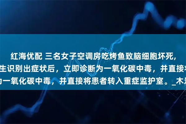 红海优配 三名女子空调房吃烤鱼致脑细胞坏死,三人已经昏迷不醒。医生识别出症状后，立即诊断为一氧化碳中毒，并直接将患者转入重症监护室。_木炭